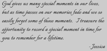 God gives us many special moments in our lives, but as time passes on our memories fade and we so easily forget some of those moments. I treasure the opportunity to record a special moment in time for you to remember for a lifetime.